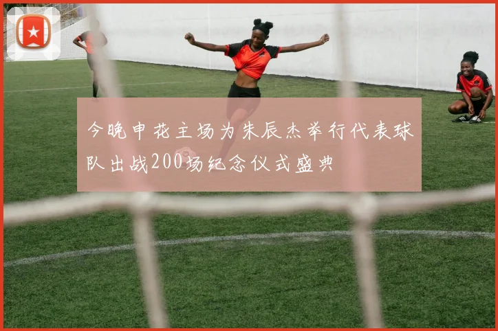 今晚申花主场为朱辰杰举行代表球队出战200场纪念仪式盛典