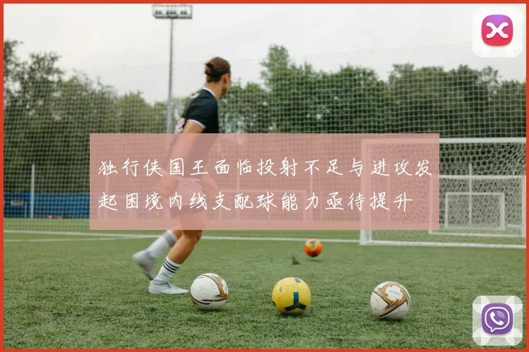 独行侠国王面临投射不足与进攻发起困境内线支配球能力亟待提升