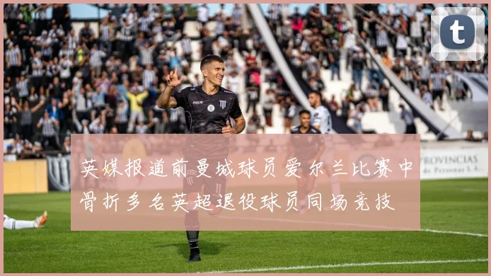 英媒报道前曼城球员爱尔兰比赛中骨折多名英超退役球员同场竞技