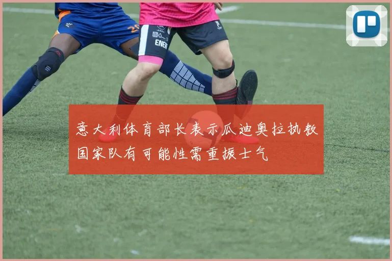 意大利体育部长表示瓜迪奥拉执教国家队有可能性需重振士气