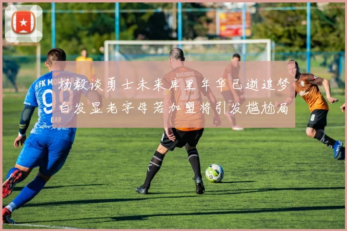 杨毅谈勇士未来库里年华已逝追梦白发显老字母若加盟将引发尴尬局面