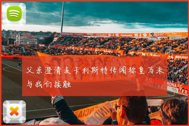 父亲澄清麦卡利斯特传闻称皇马未与我们接触