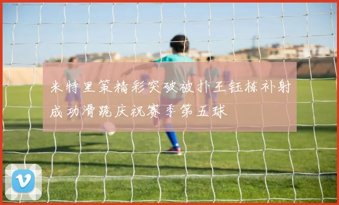 米特里策精彩突破被扑王钰栋补射成功滑跪庆祝赛季第五球