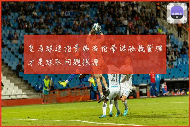 皇马球迷指责弗洛伦蒂诺独裁管理才是球队问题根源