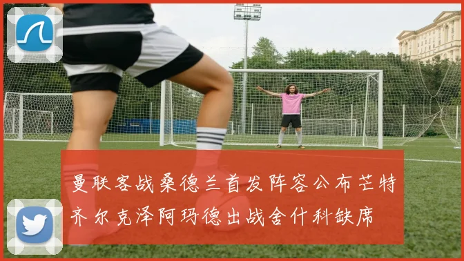 曼联客战桑德兰首发阵容公布芒特齐尔克泽阿玛德出战舍什科缺席