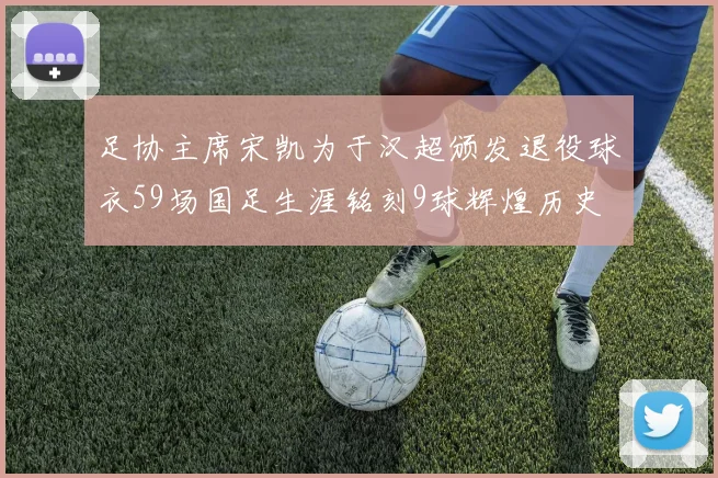 足协主席宋凯为于汉超颁发退役球衣59场国足生涯铭刻9球辉煌历史