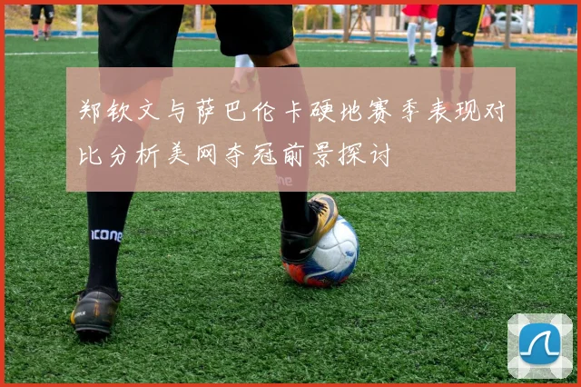郑钦文与萨巴伦卡硬地赛季表现对比分析美网夺冠前景探讨